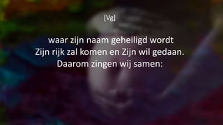 [Vg]
waar zijn naam geheiligd wordt
Zijn rijk zal komen en Zijn wil gedaan.
Daarom zingen wij samen:
 