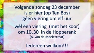 Volgende zondag 23 december
is er hier (op Ten Bos)
géén viering om elf uur
wél een viering (met het koor)
om 10u30 in de Hopperank
(A. van de Maelestraat)
Iedereen welkom!!!
 