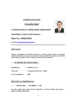 1
CURRICULUM VITAE
Executive legal
YASSER HASSAN MOHAMED MOHAMED
Abu Dhabi, United Arab Emirates
Mob No.: 0502812031
E-mail: Yasserhassan18@yahoo.com
OBJECTIVES:
Seeking a challenging and dynamic position in a reputed company where my academic
background training experience and personal skills are utilized and enhanced. Contribute
to the company’s goals as well as continue my professional development.
• ACADEMIC QUALIFICATION :
PRACTICAL EXPERIENCE :
• - 2013 to date Abu Dhabi – UAE
Executive legal Sama Shari Private Properties- Al Fada Trading and Export –
Sahara Trading and Import)
Qualification : Bachelor of Law
University : Al Zagaziq University – Egypt
Year of graduation : 2009
 