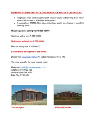 REFERRAL SYSTEM THAT PUT EXTRA MONEY FOR YOU ON A LESS EFFORT 
 
● People you know can bring some cash on your way by just referring them if they 
want to buy houses in one of our development. 
● If earning from R14500,00pm alone or joint you qualify for a houses in one of the 
following areas. 
 
Rosslyn gardens selling from R 390 000,00 
 
Westview selling from R 670 000,00 
 
Nellmapius selling from R 580 000,00 
 
Mahube selling from R 425 000,00 
 
LeopardRock selling from R 515 000,00 
 
please visit  ​houses and homes​ for updated areas and more info. 
 
The more you refer the more you can make. 
 
My e­mail: ​masilo@cosmotshwane.co.za 
cellphone: 072 1723 165 
WhatsApp:084 746 8282 
BBM PIN: 3110545B 
 
 
 
              
Tuscan styles​                                                           ​Affordable houses 
 
 