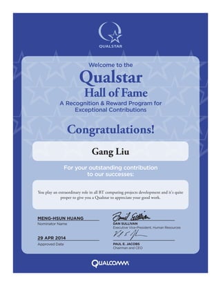 You play an extraordinary role in all BT computing projects development and it's quite
proper to give you a Qualstar to appreciate your good work.
Gang Liu
Nominator Name DAN SULLIVAN
Executive Vice-President, Human Resources
PAUL E. JACOBS
Chairman and CEO
Approved Date
MENG-HSUN HUANG
29 APR 2014
Welcome to the
Qualstar
Hall of Fame
A Recognition & Reward Program for
Exceptional Contributions
Congratulations!
For your outstanding contribution
to our successes:
 