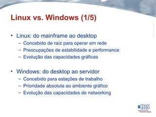 Copyright©IBS2004
Linux vs. Windows (1/5)
• Linux: do mainframe ao desktop
– Concebido de raíz para operar em rede
– Preocupações de estabilidade e performance
– Evolução das capacidades gráficas
• Windows: do desktop ao servidor
– Concebido para estações de trabalho
– Prioridade absoluta ao ambiente gráfico
– Evolução das capacidades de networking
 