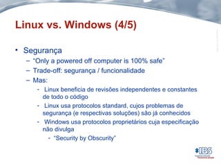 Copyright©IBS2004
Linux vs. Windows (4/5)
• Segurança
– “Only a powered off computer is 100% safe”
– Trade-off: segurança / funcionalidade
– Mas:
- Linux beneficia de revisões independentes e constantes
de todo o código
- Linux usa protocolos standard, cujos problemas de
segurança (e respectivas soluções) são já conhecidos
- Windows usa protocolos proprietários cuja especificação
não divulga
- “Security by Obscurity”
 