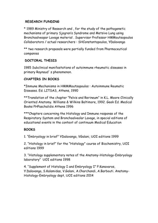 RESEARCH FUNDING
* 1989 Ministry of Research and , for the study of the pathogenetic
mechanisms of primary Sjogren’s Syndrome and Metsivo Lung using
Bronchoalveopar Lavage material . Supervisor Professor HMMoutsopoulos
Collaborators / actual researchers : SHConstantopoulos, YDalavanga
** two research proposals were partially funded from Pharmaceutical
companies
DOCTORAL THESIS
1985 Subclinical manifestations of autoimmune rheumatic diseases in
primary Raynaud' s phenomenon.
CHAPTERS IN BOOKS
*Immune Mechanisms in HMMMoutsopoulos : Autoimmune Reumatic
Diseases. Ed. LITSAS, Athens, 1990
**Translation of the chapter “Pelvis and Rerineum” in K.L. Moore Clinically
Oriented Anatomy. Williams & Wilkins Baltimore, 1992. Geek Ed. Medical
Books PHPaschalidis Athens 1996
***Chapters concerning the Histology and Immune response of the
Respiratory System and Bronchoalveolar Lavage, in special editions of
educational events in the context of continuum Medical Education
BOOKS
1. “Embryology in brief” YDalavanga, VGalani, UOI editions 1999
2. “Histology in brief” for the “Histology” course of Biochemistry, UOI
editions 1999
3. “Histology supplementary notes of the Anatomy-Histology-Embryology
laboratory” UOI editions 1998
4. “Supplement of Histology I and Embryology I” P.Kanavaros,
Y.Dalavanga, S.Kalamidas, V.Galani, A.Charchandi, A.Barbouti. Anatomy-
Histology-Embryology dept, UOI editions 2014
 