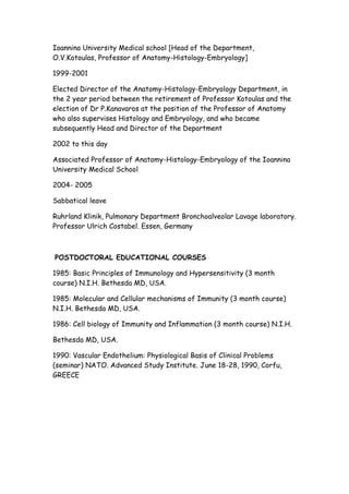 Ioannina University Medical school [Head of the Department,
O.V.Kotoulas, Professor of Anatomy-Histology-Embryology]
1999-2001
Elected Director of the Anatomy-Histology-Embryology Department, in
the 2 year period between the retirement of Professor Kotoulas and the
election of Dr P.Kanavaros at the position of the Professor of Anatomy
who also supervises Histology and Embryology, and who became
subsequently Head and Director of the Department
2002 to this day
Associated Professor of Anatomy-Histology-Embryology of the Ioannina
University Medical School
2004- 2005
Sabbatical leave
Ruhrland Klinik, Pulmonary Department Bronchoalveolar Lavage laboratory.
Professor Ulrich Costabel. Essen, Germany
POSTDOCTORAL EDUCATIONAL COURSES
1985: Basic Principles of Immunology and Hypersensitivity (3 month
course) N.I.H. Bethesda MD, USA.
1985: Molecular and Cellular mechanisms of Immunity (3 month course)
N.I.H. Bethesda MD, USA.
1986: Cell biology of Immunity and Inflammation (3 month course) N.I.H.
Bethesda MD, USA.
1990: Vascular Endothelium: Physiological Basis of Clinical Problems
(seminar) NATO. Advanced Study Institute. June 18-28, 1990, Corfu,
GREECE
 