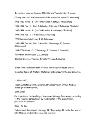 In the best case until around 2002 the stuff consisted of 4 people.
[To day the stuff has been reached the number of seven -7- members]
1988-1989 three - 3 - (Prof O.Kotoulas, A.Kotoula, Y.Dalavanga)
1989-1992 four -4- (Prof O.Kotoulas, A.Kotoula, Y.Dalavanga, P.Paulakis)
1992-1994 three - 3 - (Prof O.Kotoulas, Y.Dalavanga, P.Paulakis)
1994-1998 two - 2 -( Y.Dalavanga, P.Paulakis).
1998 [few months of] one -1- (Y.Dalavanga)
1998-1999 four –4- (Prof O.Kotoulas, Y.Dalavanga, Ε..Johnson,
S.Kalamidas)
1999-2000 three – 3- (Y.Dalavanga, Ε..Johnson, S.Kalamidas)
Retirment of Professor O.V.Kotoulas
Elected Director/Teaching Director Yotanna Dalavanga
Since 1998 the Department offers a non obligatory couse as well
“Selected topics of Anatomy-Histology-Embryology” in the 2nd semester.
** 1998-2000.
Teaching Histology in the Biochemistry Department of UOI Medical
School [3 academic years]
2001-2007
Participation in the teaching of Anatomy-Histology-Embryology, according
to the teaching schedule set by the Director of the Department ,
professor P.Kanavaros
2007 - to day
Independent Teaching of Histology II / Embryology II to the 2nd year of
UOI Medical students [lectures, lab courses]
 