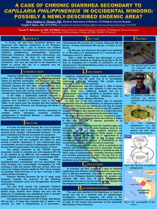 Template provided by: “posters4research.com”
A 41-year old male from Alacaak, Sta. Cruz, Occidental
Mindoro presented with a year of watery diarrhea. Multiple
consults done revealed “unremarkable fecalyses”. He was
given antibiotics but this did not resolve his symptoms.
Six months PTA, 4 men in their barangay died from
chronic diarrhea and this prompted the patient to seek
consult in Manila. Abdominal CT and colonoscopy were
unremarkable. He had a history of inadequately treated PTB.
He was fond of eating kilawin. He had no history of travel.
The patient presented at the PGH-ER severely
emaciated, unable to ambulate and with palpatory BP (Fig
1). He weighed 42 kg (BMI=16), had scaphoid abdomen,
grade 2 bipedal non-pitting edema, and unremarkable DRE.
Initial investigations revealed severe
hypoalbuminemia, eosinophilia, and low electrolytes. His
initial fecalysis was unremarkable. Investigation for PTB
including a CXR and sputum AFB was normal. Stool was
sent to the College of Public Health for FECT which revealed
no parasites. Stool AFB was +1 on day 1 and day 2. Stool
culture yielded Candida sp.
However, diarrhea persisted. By the 3rd week, serial
fecalyses revealed the presence of the following:
Entamoeba histolytica cysts and Strongyloides stercoralis
adult & larvae.
The next stool sample had suspected Capillaria
philippinensis ova, atypical because they did not possess
bipolar plugs. Another stool sample was sent and the
diagnosis of capillariasis was established when it revealed
typical Capillaria ova with bipolar plugs (Fig 3).
The patient was treated with the ff drugs: albendazole
400 mg bid x 10 days then repeated after 2 weeks ( this
covered for both C. philippinensis & S. stercoralis ) ;
Intestinal capillariasis is caused by a small nematode
known as Capillaria philippinensis. Symptoms of this
illness are diarrhea, borborygmi, and abdominal pain. This
helminthic infection was virtually unknown until 1963 when
Chitwood reported the first case, a schoolteacher from
Bacarra, Ilocos Norte. He had a history of intractable
diarrhea for 3 weeks with ascites, emaciation, and cachexia
and later died at the Philippine General Hospital in Manila.
In the 1960s, a capillariasis outbreak occurred in
Tagudin, Ilocos Sur where almost a hundred died. Another
epidemic was recorded in Southern Leyte in the early
1980s. In the recent past, this parasite was also isolated in
Compostela Valley Province and Zamboanga del Norte in
Western Mindanao.
We present a case of chronic diarrhea secondary to
multiple enteric pathogens, including Capillaria
philippinensis in Occidental Mindoro, a possible newly-
described endemic area.
A 41-year old man from Occidental Mindoro was
diagnosed with intestinal capillariasis at the Philippine
General Hospital after a year of diarrhea and multiple
hospital admissions. The patient was noted to be harboring
Capillaria philippinensis, Strongyloides stercoralis,
Entamoeba histolytica, Mycobacterium tuberculosis, and
Candida albicans in his stool. He was treated with
albendazole, metronidazole, diloxanide, fluconazole, and
anti-Koch’s. This case was reported to the Department of
Health to pursue this site as a potential area for
epidemiologic investigation.
metronidazole 500 mg tabs q6 x 14 days; diloxanide 500 mg
tab tid x 14 days; fluconazole 200 mg cap x 10 days; & anti-
Koch’s.
By this time, the diarrhea of the patient was attributed
to: 1.) TB colitis, 2.) C. philippinensis, 3.) S. stercoralis, 4.) E.
histolytica, and 5.) C. albicans.
After a week, the patient was discharged. A month
after, the patient followed up weighing 49 kg (Fig 2). By the
time he completed his 6 months of anti-Koch’s, he was
already back in Occidental Mindoro where he now drives his
motorcycle for a living.
Capillaria philippinensis causes mostly malabsorption
and diarrhea. The life cycle (Fig 4) is incompletely
understood, although freshwater fish contain larvae
infectious to both humans and birds.
C. philippinensis was first reported in 1963 in Ilocos
Norte Province and has been endemic in that area ever
since. Since then, additional endemic foci of C.
philippinensis have been identified in Southern Leyte, in
Compostela Valley, in Southern Mindanao, and in
Zamboanga del Norte, Western Mindanao.
To date, this is the first reported case of intestinal
capillariasis from Occidental Mindoro, an island bounded by
the Mindoro Strait and the Mamburao reef (Fig 5). People
here are fond of eating kilawin, which is raw fish soaked in
vinegar. The patient also reported that he is aware that some
people practice open and indiscriminate defecation here.
We believe that the patient may be an “indigenous case”.
He had no history of travel, and there were already 4 deaths
in their area attributed to diarrhea secondary to an
undetermined cause.
Our patient was unique because the Capillaria eggs only
surfaced after more than 10 serial fecalyses done at our
Institution. This is odd, since Capillaria infections are
usually prolific. Eggs, larvae, and adults appear in great
numbers in stool specimens. This is in contrast to S.
stercoralis wherein worm load is low. In these cases,
chances of finding the parasite is proportional to the
number of occasions in which the stool is examined.
The patient also had TB colitis, which is permissive for
infection with C. philippinensis and S. stercoralis. Parasitic
overgrowth rendered him susceptible to Candida as well. In
these cases of polyparasitism, morbidity becomes additive
and mortality subsequently is higher. The key then to the
cure of our patient was clinching the correct diagnosis that
facilitated correct treatment.
Mary Ondinee U. Manalo, MD, Resident, Department of Medicine, UP-Philippine General Hospital
Virgilio P. Bañez, MD, FCP, FPSG, Consultant & Assistant Training Officer, Section of Gastroenterology, UP-PGH
Vicente Y. Belizario, Jr. MD, MTM&H, Deputy Director, National Institutes of Health, UP-Philippine General Hospital
Professor, Department of Parasitology, College of Public Health, UP-Manila
Fig 3. The Capillaria
philippinensis ova that
was recovered from the
patient only after more
than 10 serial fecalyses.
Fig 4. The life cycle of Capillaria
philippinensis.
Fig 1. The patient upon arrival
was emaciated and not
able to walk.
Fig 2. The patient a month after
discharge was already
ambulant and had gained
8 kgs.
In summary, we have presented a case of intestinal
capillariasis from Mindoro, left undiagnosed for more than a
year in different institutions. This case is unique because,
even at the Philippine General Hospital, the parasite only
surfaced after more than 10 serial fecalyses. This
emphasizes the need to pursue further testing because the
key diagnostic element is to identify the parasite.
This case was reported to the Department of Health to
pursue this site as a potential area for epidemiologic
investigation. Accurate diagnosis will result in the
appropriate treatment and provide information and evidence
as basis for the control and prevention of this potentially
fatal disease in the community.
HE CASET
BSTRACTA
NTRODUCTIONI ISCUSSIOND
ONCLUSIONC
ECOMMENDATIONSR
IGURESFHE CASET
Fig 5. The municipality of Sta.
Cruz. //
 