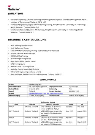 EDUCATION
• Master of Engineering Offshore Technology and Management, Degree in Oil and Gas Management, Asian
Institute of Technology, Thailand, CGPA: 3.77
• Bachelor of Engineering Degree in Production Engineering, King Mongkut’s University of Technology
North Bangkok, Thailand, CGPA: 3.62
• Certificate in Technical Education (Mechanical), King Mongkut’s University of Technology North
Bangkok, Thailand, CGPA: 3.13
TRAINING & CERTIFICATIONS
• H2S Training for Workforce
• Basic Well control Course
• Further Offshore Emergency Training (FOET 5858) OPITO Approved
• RCD 7875 Marine Series Operation
• DDV Work Shop Training
• HTHP drilling training course
• Deep Water drilling training course
• MPD training course
• Well Test Level 1 Training course
• Microflux Control System Basic Training
• CPD&T Well Engineering workshop Level 1
• Basic Offshore Safety Induction & Emergency Training (BOSIET)
WORK PROFILE
Name PiyawatTungtakul
Present Position SDS Operation Supervisor Employment Date 1-June-2010
Date of Birth 22 March 1985 Nationality Thai
Based Thailand Contact Number 668 30671715
E-mail Piyawat444@gmail.com; See_pe@hotmail.com;
Medical Expiry 22 June 2016 (1 year) Survival Expiry 12 May 2018 (4 year)
Assignment History
Client Location Service/ Position From To
PTTEP Offshore, Thailand MPD with RCD 7875 marine
series for BK-S13- M, K, H
Sep 2015 Dec 2015
WFT Thailand Onshore, Thailand MPD/UBD Project preparation
and supports/ SDS Operation
Supervisor
June 2015 August 2015
PTTEP Onshore, Thailand UBD with RCD 7100 land series
for PH11 Well/UBD Engineer
Apr 2015 May 2015
WFT Thailand Onshore, Thailand MPD/UBD Project preparation
and supports/ SDS Operation
Jan 2014 March 2015
2
 