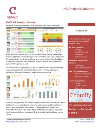   	
  	
  	
  	
  	
  	
  	
  	
  	
  	
  	
  	
  	
  	
  	
  	
  	
  	
  	
  	
  	
  	
  	
  	
  	
  	
  	
  	
  	
  	
  	
  	
  	
  	
  	
  	
  	
  	
  	
  	
  	
  	
  	
  	
  	
  	
  	
  	
  	
  	
  	
  	
  	
  	
  	
  	
  	
  	
  	
  	
  	
  	
  	
  	
  	
  	
  	
  	
  	
  	
  	
  	
  	
  	
  	
  	
  	
  	
  	
  	
  	
  	
  	
  	
  	
  	
  	
  	
  	
  	
  	
  	
  	
  
Chordify	
  Management	
  Consultants	
  LLC	
  	
  	
  	
  	
  	
  	
  	
  	
  	
  	
  	
  	
  	
  	
  	
  	
  	
  	
  	
  	
  	
  	
  	
  	
  	
  	
  	
  	
  	
  	
  	
  	
  	
  	
  	
  	
  	
  	
  	
  	
  	
  	
  	
  	
  	
  	
  	
  	
  	
  	
  	
  	
  	
  	
  	
  	
  	
  	
  	
  	
  	
  	
  	
  	
  	
  	
  	
  	
  	
  	
  	
  	
  	
  	
  	
  	
  	
  	
  	
  	
  	
  	
  	
  	
  	
  	
  	
  	
  	
  	
  	
  	
  	
  	
  	
  	
  	
  	
  	
  	
  	
  	
  	
  	
  	
  	
  	
  	
  	
  	
  	
  	
  	
  	
  	
  	
  	
  	
  	
  	
  	
  	
  	
  	
  	
  	
  	
  	
  	
  Tel:	
  +1	
  731-­‐624-­‐1551	
  
www.chordify.com	
  |Santa	
  Clara,	
  CA	
  	
  	
  	
  	
  	
  	
  	
  	
  	
  	
  	
  	
  	
  	
  	
  	
  	
  	
  	
  	
  	
  	
  	
  	
  	
  	
  	
  	
  	
  	
  	
  	
  	
  	
  	
  	
  	
  	
  	
  	
  	
  	
  	
  	
  	
  	
  	
  	
  	
  	
  	
  	
  	
  	
  	
  	
  	
  	
  	
  	
  	
  	
  	
  	
  	
  	
  	
  	
  	
  	
  	
  	
  	
  	
  	
  	
  	
  	
  	
  	
  	
  	
  	
  	
  	
  	
  	
  	
  	
  	
  	
  	
  	
  	
  	
  	
  	
  	
  	
  	
  	
  	
  	
  	
  	
  	
  	
  	
  	
  	
  	
  	
  	
  	
  	
  	
  	
  	
  	
  	
  	
  email:	
  - info@chordify.com	
  
	
  
HR	
  Analytics	
  Solution	
  
IT	
  Consulting	
  Service	
  provider	
  
working	
  with	
  Fortune	
  1,000	
  
clients	
  &	
  SMBs.	
  
Big	
  Data	
  Consulting	
  
-­‐ Strategy	
  
-­‐ Solution	
  Blueprint	
  
-­‐ Implement	
  
-­‐ Skilled	
  resources	
  
Analytics	
  &	
  Visualization	
  
platform	
  
-­‐ Extending	
  BI	
  
-­‐ BizViz	
  platform	
  partner	
  
Real	
  Time	
  Survey	
  Insights	
  
-­‐ Rich	
  visual	
  dashboard	
  
-­‐ Sentiment	
  analysis	
  
	
  
IT	
  Staff	
  Augmentation	
  
-­‐ Contract	
  	
  
-­‐ Contract	
  to	
  hire	
  
-­‐ Direct	
  hire	
  
	
  
“We	
  make	
  Data	
  work	
  for	
  you”	
  
Contact	
  us	
  for	
  details	
  
/	
  demo.	
  
What  we  do  
BizViZ	
  HR	
  Analytics	
  Solution	
  
A	
  solution	
  to	
  get	
  the	
  pulse	
  of	
  your	
  most	
  important	
  asset	
  –	
  your	
  employees.	
  	
  
	
  
BizViz,	
  a	
  Chordify	
  partner	
  brings	
  to	
  you	
  an	
  HR	
  Analytics	
  Solution,	
  designed	
  to	
  
help	
  you	
  get	
  the	
  big	
  picture	
  about	
  your	
  most	
  important	
  asset	
  –	
  your	
  employees.	
  
The	
  solution	
  helps	
  you	
  design	
  employee	
  surveys	
  and	
  analyze	
  them.	
  In	
  addition	
  
to	
  structured	
  responses,	
  the	
  “Sentiment	
  Analysis”	
  module	
  helps	
  understand	
  
open	
  ended	
  responses	
  as	
  well.	
  
The	
  solution	
  also	
  includes	
  plugins	
  so	
  you	
  can	
  integrate	
  data	
  from	
  your	
  existing	
  
systems	
  to	
  track	
  key	
  HR	
  metrics	
  like	
  Attrition,	
  Open	
  Positions,	
  Employee	
  
Satisfaction,	
  Training	
  Effectiveness,	
  Headcount	
  to	
  name	
  a	
  few.	
  
	
  
The	
  BizViz	
  Designer	
  helps	
  you	
  create	
  in	
  depth	
  Analytics	
  and	
  Visualizations.	
  These	
  
dashboards	
  can	
  be	
  published	
  for	
  enterprise	
  wide	
  viewing	
  and	
  from	
  different	
  
devices.	
  And	
  the	
  solution	
  also	
  supports	
  “Predictive	
  Analysis”	
  to	
  help	
  you	
  
forecast	
  for	
  the	
  future.	
  	
  This	
  makes	
  BizViz	
  HR	
  Analytics	
  solution	
  a	
  unique	
  and	
  
comprehensive	
  platform,	
  for	
  strategic	
  &	
  tactical	
  understanding	
  of	
  your	
  Human	
  
Capital.	
  
 