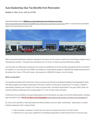 Auto Dealerships See Tax Benefits from Renovation
Modified on: Wed, 29 Jun, 2016 at 3:32 PM
Original article published online at GMGSavings.com/auto-dealerships-see-tax-benefits-from-renovation
(https://gmgsavings.freshdesk.com/solution/articles/GMGSavings.com/the-startup-act-catching-the-economic-winds/) 3/26/13. To share article via social networks
please go to the original posting and share via links.
Many automobile dealerships implement significant renovations as the industry morphs due to technology changes and as
manufacturers rebrand. The goal of the renovations are, of course, to improve top line performance (sales).
Top line goals can effectively be achieved more quickly by capitalizing on the tax benefits associated with the renovations;
for instance, it’s not uncommon for $1MM in renovations to conservatively equate to a $60,000 tax related improvement in
the bottom line. Given a 10% profit margin, that equates to a $600,000 increase in top line results.
What Tax Benefits?
Tax benefits associated with construction costs can be procured through an Engineering Based Cost Segregation Study.
This Study applies tax compliant depreciation time-lines to certain non-structural components. For instance, instead of
depreciating carpeting over 39 years as if it were a structural item, it would be depreciated in five years. Many other non-
structural building components can be depreciated in 5, 7 and 15 years versus 39 years.
Furthermore, the tax benefits of properly depreciating current renovations can apply to the entire existing facility, including
past renovations (see “The #1 Lie About Cost Segregation (http://gmgsavings.com/the-1-lie-about-cost-segregation/)“).
So, here are the benefits of reducing Federal and State taxable income by safely ‘accelerating’ depreciation on certain
building components with a rigorous Study:
◾ New renovation, purchase or construction will result in increased cash flow in the first 6 years.
◾ Owned for 5 or more years qualifies for all unrealized depreciation carried forward into the current tax year.
 