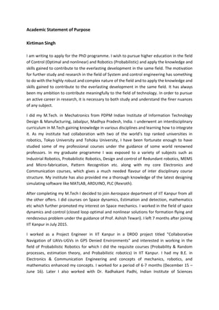 Academic Statement of Purpose
Kirtiman Singh
I am writing to apply for the PhD programme. I wish to pursue higher education in the field
of Control (Optimal and nonlinear) and Robotics (Probabilistic) and apply the knowledge and
skills gained to contribute to the everlasting development in the same field. The motivation
for further study and research in the field of System and control engineering has something
to do with the highly robust and complex nature of the field and to apply the knowledge and
skills gained to contribute to the everlasting development in the same field. It has always
been my ambition to contribute meaningfully to the field of technology. In order to pursue
an active career in research, it is necessary to both study and understand the finer nuances
of any subject.
I did my M.Tech. in Mechatronics from PDPM Indian Institute of Information Technology
Design & Manufacturing, Jabalpur, Madhya Pradesh, India. I underwent an interdisciplinary
curriculum in M.Tech gaining knowledge in various disciplines and learning how to integrate
it. As my institute had collaboration with two of the world’s top ranked universities in
robotics, Tokyo University and Tohoku University, I have been fortunate enough to have
studied some of my professional courses under the guidance of some world renowned
professors. In my graduate programme I was exposed to a variety of subjects such as
Industrial Robotics, Probabilistic Robotics, Design and control of Redundant robotics, MEMS
and Micro-fabrication, Pattern Recognition etc. along with my core Electronics and
Communication courses, which gives a much needed flavour of inter disciplinary course
structure. My institute has also provided me a thorough knowledge of the latest designing
simulating software like MATLAB, ARDUINO, PLC (Rexroth).
After completing my M.Tech I decided to join Aerospace department of IIT Kanpur from all
the other offers. I did courses on Space dynamics, Estimation and detection, mathematics
etc which further promoted my interest on Space mechanics. I worked in the field of space
dynamics and control (closed loop optimal and nonlinear solutions for formation flying and
rendezvous problem under the guidance of Prof. Ashish Tewari). I left 7 months after joining
IIT Kanpur in July 2015.
I worked as a Project Engineer in IIT Kanpur in a DRDO project titled "Collaborative
Navigation of UAVs-UGVs in GPS Denied Environments" and interested in working in the
field of Probabilistic Robotics for which I did the requisite courses (Probability & Random
processes, estimation theory, and Probabilistic robotics) in IIT Kanpur. I had my B.E. in
Electronics & Communication Engineering and concepts of mechanics, robotics, and
mathematics enhanced my concepts. I worked for a period of 6-7 months (December 15 –
June 16). Later I also worked with Dr. Radhakant Padhi, Indian Institute of Sciences
 
