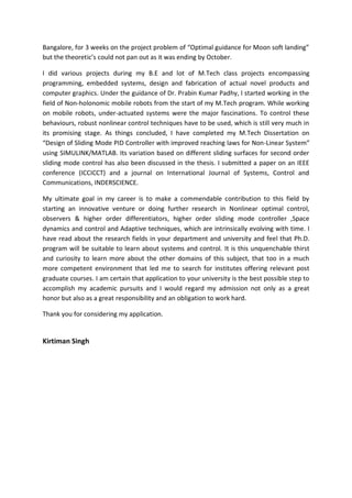 Bangalore, for 3 weeks on the project problem of “Optimal guidance for Moon soft landing”
but the theoretic’s could not pan out as it was ending by October.
I did various projects during my B.E and lot of M.Tech class projects encompassing
programming, embedded systems, design and fabrication of actual novel products and
computer graphics. Under the guidance of Dr. Prabin Kumar Padhy, I started working in the
field of Non-holonomic mobile robots from the start of my M.Tech program. While working
on mobile robots, under-actuated systems were the major fascinations. To control these
behaviours, robust nonlinear control techniques have to be used, which is still very much in
its promising stage. As things concluded, I have completed my M.Tech Dissertation on
“Design of Sliding Mode PID Controller with improved reaching laws for Non-Linear System”
using SIMULINK/MATLAB. Its variation based on different sliding surfaces for second order
sliding mode control has also been discussed in the thesis. I submitted a paper on an IEEE
conference (ICCICCT) and a journal on International Journal of Systems, Control and
Communications, INDERSCIENCE.
My ultimate goal in my career is to make a commendable contribution to this field by
starting an innovative venture or doing further research in Nonlinear optimal control,
observers & higher order differentiators, higher order sliding mode controller ,Space
dynamics and control and Adaptive techniques, which are intrinsically evolving with time. I
have read about the research fields in your department and university and feel that Ph.D.
program will be suitable to learn about systems and control. It is this unquenchable thirst
and curiosity to learn more about the other domains of this subject, that too in a much
more competent environment that led me to search for institutes offering relevant post
graduate courses. I am certain that application to your university is the best possible step to
accomplish my academic pursuits and I would regard my admission not only as a great
honor but also as a great responsibility and an obligation to work hard.
Thank you for considering my application.
Kirtiman Singh
 