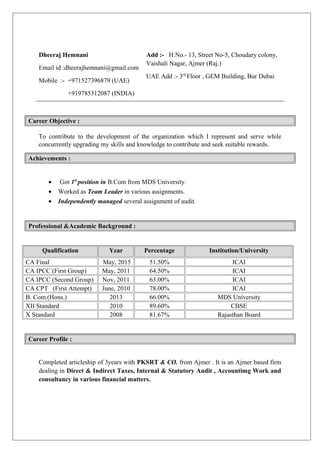 Dheeraj Hemnani
Email id :dheerajhemnani@gmail.com
Mobile :- +971527396879 (UAE)
+919785312087 (INDIA)
Add :- H.No.- 13, Street No-5, Choudary colony,
Vaishali Nagar, Ajmer (Raj.)
UAE Add :- 3rd
Floor , GEM Building, Bur Dubai
Career Objective :
To contribute to the development of the organization which I represent and serve while
concurrently upgrading my skills and knowledge to contribute and seek suitable rewards.
Achievements :
• Got 1st
position in B.Com from MDS University.
• Worked as Team Leader in various assignments.
• Independently managed several assignment of audit.
Professional &Academic Background :
Qualification Year Percentage Institution/University
CA Final May, 2015 51.50% ICAI
CA IPCC (First Group) May, 2011 64.50% ICAI
CA IPCC (Second Group) Nov, 2011 63.00% ICAI
CA CPT (First Attempt) June, 2010 78.00% ICAI
B. Com.(Hons.) 2013 66.00% MDS University
XII Standard 2010 89.60% CBSE
X Standard 2008 81.67% Rajasthan Board
Career Profile :
Completed articleship of 3years with PKSRT & CO. from Ajmer . It is an Ajmer based firm
dealing in Direct & Indirect Taxes, Internal & Statutory Audit , Accountimg Work and
consultancy in various financial matters.
 