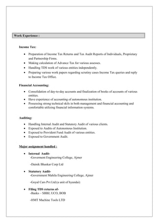 Work Experience :
Income Tax:
• Preparation of Income Tax Returns and Tax Audit Reports of Individuals, Proprietary
and Partnership Firms.
• Making calculation of Advance Tax for various assesses.
• Handling TDS work of various entities independently.
• Preparing various work papers regarding scrutiny cases Income Tax queries and reply
to Income Tax Office.
Financial Accounting:
• Consolidation of day-to-day accounts and finalization of books of accounts of various
entities.
• Have experience of accounting of autonomous institution.
• Possessing strong technical skils in both management and financial accounting and
comfortable utilizing financial information systems.
Auditing:
• Handling Internal Audit and Statutory Audit of various clients.
• Exposed to Audits of Autonomous Institution.
• Exposed to Provident Fund Audit of various entities.
• Exposed to Government Audit.
Major assignment handled :
• Internal Audit-
-Goverment Engineering College, Ajmer
-Dainik Bhaskar Corp Ltd
• Statutory Audit-
-Government Mahila Engineering College, Ajmer
-Goyal Cars Pvt Ltd.(a unit of hyundai)
• Filing TDS returns of-
-Banks – SBBJ, UCO, BOB
-HMT Machine Tools LTD
 