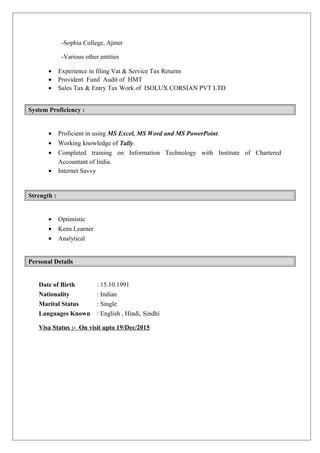 -Sophia College, Ajmer
-Various other entities
• Experience in filing Vat & Service Tax Returns
• Provident Fund Audit of HMT
• Sales Tax & Entry Tax Work of ISOLUX CORSIAN PVT LTD
System Proficiency :
• Proficient in using MS Excel, MS Word and MS PowerPoint.
• Working knowledge of Tally.
• Completed training on Information Technology with Institute of Chartered
Accountant of India.
• Internet Savvy
Strength :
• Optimistic
• Keen Learner
• Analytical
Personal Details
Date of Birth : 15.10.1991
Nationality : Indian
Marital Status : Single
Languages Known : English , Hindi, Sindhi
Visa Status :- On visit upto 19/Dec/2015
 