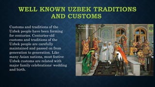 WELL KNOWN UZBEK TRADITIONS
AND CUSTOMS
Customs and traditions of the
Uzbek people have been forming
for centuries. Centuries-old
customs and traditions of the
Uzbek people are carefully
maintained and passed on from
generation to generation. Like
many Asian nations, most festive
Uzbek customs are related with
major family celebrations: wedding
and birth.
 