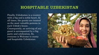 HOSPITABLE UZBEKISTAN
Finally, Uzbekistan is a country
with a big and a noble heart. At
all times, the guests are treated
as the most valuable persons in
each Uzbek's house.
Consequently, an arriving of any
guest is accompanied by a big
party and celebration. So,
everyone is Welcome to sunny
and hospitable Uzbekistan.
 