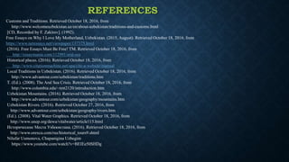 REFERENCES
Customs and Traditions. Retrieved October 18, 2016, from
http://www.welcomeuzbekistan.uz/en/about-uzbekistan/traditions-and-customs.html
[CD, Recorded by F. Zakirov]. (1992).
Free Essays on Why I Love My Motherland, Uzbekistan. (2015, August). Retrieved October 18, 2016, from
https://www.netessays.net/viewpaper/137375.html
(2016). Free Essays Must Be Free! TM. Retrieved October 18, 2016, from
http://essaymania.com/112991/aral-sea
Historical places. (2016). Retrieved October 18, 2016, from
http://www.citationmachine.net/apa/cite-a-website/manual
Local Traditions in Uzbekistan. (2016). Retrieved October 18, 2016, from
http://www.advantour.com/uzbekistan/traditions.htm
T. (Ed.). (2008). The Aral Sea Crisis. Retrieved October 18, 2016, from
http://www.columbia.edu/~tmt2120/introduction.htm
Uzbekistan Mountains. (2016). Retrieved October 18, 2016, from
http://www.advantour.com/uzbekistan/geography/mountains.htm
Uzbekistan Rivers. (2016). Retrieved October 27, 2016, from
http://www.advantour.com/uzbekistan/geography/rivers.htm
(Ed.). (2008). Vital Water Graphics. Retrieved October 18, 2016, from
http://www.unep.org/dewa/vitalwater/article115.html
Исторические Места Узбекистана. (2016). Retrieved October 18, 2016, from
http://www.orexca.com/rus/historical_tours9.shtml
Nilufar Usmonova, Chapanigina Uzbegim
https://www.youtube.com/watch?v=BEIEe50SHDg
 