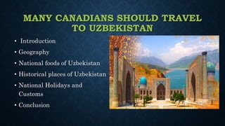 MANY CANADIANS SHOULD TRAVEL
TO UZBEKISTAN
• Introduction
• Geography
• National foods of Uzbekistan
• Historical places of Uzbekistan
• National Holidays and
Customs
• Conclusion
 