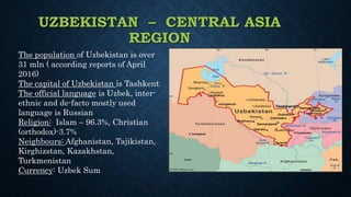 UZBEKISTAN – CENTRAL ASIA
REGION
The population of Uzbekistan is over
31 mln ( according reports of April
2016)
The capital of Uzbekistan is Tashkent
The official language is Uzbek, inter-
ethnic and de-facto mostly used
language is Russian
Religion: Islam – 96.3%, Christian
(orthodox)-3.7%
Neighbours: Afghanistan, Tajikistan,
Kirghizstan, Kazakhstan,
Turkmenistan
Currency: Uzbek Sum
 