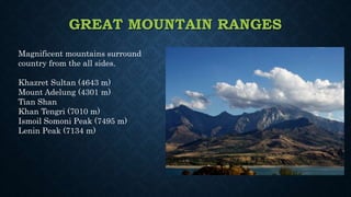 GREAT MOUNTAIN RANGES
Magnificent mountains surround
country from the all sides.
Khazret Sultan (4643 m)
Mount Adelung (4301 m)
Tian Shan
Khan Tengri (7010 m)
Ismoil Somoni Peak (7495 m)
Lenin Peak (7134 m)
 