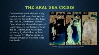 THE ARAL SEA CRISIS
On the other hand, there is a big
environmental issue that worries
the society. For instance, the huge
Aral sea in Uzbekistan, even in
Central Asia is almost disappeared.
Unfortunately, the demise of Aral
Sea in Central Asia was caused
primarily by the inflowing Amu
Dar’ya and Syr Dar’ya rivers to
provide irrigation water for local
croplands
(source: http://www.envis.Maharashtra.com)
 