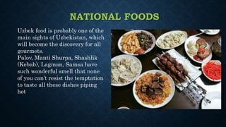 NATIONAL FOODS
Uzbek food is probably one of the
main sights of Uzbekistan, which
will become the discovery for all
gourmets.
Palov, Manti Shurpa, Shashlik
(Kebab), Lagman, Samsa have
such wonderful smell that none
of you can’t resist the temptation
to taste all these dishes piping
hot
 