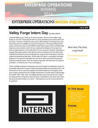 ENTERPRISE OPERATIONENTERPRISE OPERATIONENTERPRISE OPERATIONENTERPRISE OPERATIONSSSS INTERN INQUIRERINTERN INQUIRERINTERN INQUIRERINTERN INQUIRER
Work Hard, Play Hard,
Laugh Hard!
“An unwatched pot boils
immediately.”
- H. F. Ellis
In This Issue
• Meet the Executive
Leadership Team
• About Lockheed Martin
• Fly Back in Time
• Intern Spotlight
Events
• July 13 - Prov. Dev.:
Communication and
Teamwork
• July 14 - Frank Armijo
• July 14 - Anne MullinsPhoto Caption
Valley Forge Intern Day By Nancy Ibarra
Lockheed Martin truly is made up of rocket scientists. The tour of the Valley Forge
facility on June 22nd
introduced the interns to some classified environments within Val-
ley Forge – and here I thought we were just an office building! The hangers that once
held construction for satellites now house the Hypersonic Technology Vehicle (HTV)
project. Commonly known as the DARPA funded Falcon project, Bruno and Mary Beth
(engineers who provided us with the tour) explained the design for this project is to
land on target anywhere in the world within one hour of launch. However, detonation is
arguably the easiest aspect of this high tech bomb. Everything from the carbon shell
material to the electronic sensors help keep the cargo at room temperature, safe from
unplanned temperature detonation. All the while, the Falcon is completely automated.
Engineers must input the calculated time the Falcon will be just above the ground to
achieve successful impact. Once this missile is launched, the device can no longer be
controlled – or as Bruno puts it “set it and forget it”.
These incredible advances in hypersonic and control system considerations would not
be possible without the company infrastructure that provides the necessary tools to the
LM workforce. As our executive speaker Linda Butler explained, EO supplies neces-
sary company infrastructure from STARS maintenance to health works to data storage
for the MST, MFC, SSC, Aero, and IS&GS business units to provide for their custom-
ers. Being with the company for about 30 years, Linda Butler is one of the many valua-
ble resources LM provides to us interns – real experience we can consult and look to
for guidance.
July 8, 2016
 