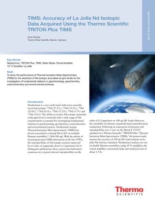 TIMS: Accuracy of La Jolla Nd Isotopic
Data Acquired Using the Thermo Scientific
TRITON Plus TIMS
Anne Trinquier
Thermo Fisher Scientific, Bremen, Germany
ApplicationNote30281
Introduction
Neodymium is a rare earth metal with seven naturally
occurring isotopes 142
Nd (27.2%), 143
Nd (12.2%), 144
Nd
(23.8%), 145
Nd (8.3%), 146
Nd (17.2%), 148
Nd (5.7%) and
150
Nd (5.6%). The ability to resolve Nd isotopic anomalies
at the ppm level in materials with a wide range of Nd
concentrations is essential for investigating fundamental
relations in geochronology, geochemistry, cosmochemistry
and environmental sciences. Neodymium isotope
Thermal Ionization Mass Spectrometry (TIMS) has
proven successful in running Nd as Nd+
on multiple
filament assemblies1,2
(300–500 ng). With the advent of
second-generation TIMS instruments in the late 1990’s,
the reproducibility of Nd isotopic analyses improved
by an order of magnitude, down to 2 ppm/amu (ref.1).
Subsequent publications show a gross inter-laboratory
consensus on a typical external reproducibility on the
Key Words
Neodymium, TRITON Plus, TIMS, Static Mode, Virtual Amplifier,
1011
Ω Amplifier, La Jolla
Goal
To show the performance of Thermal Ionization Mass Spectrometry
(TIMS) for the resolution of Nd isotopic anomalies at ppm levels for the
investigation of fundamental relations in geochronology, geochemistry,
cosmochemistry and environmental sciences.
order of 2–5 ppm/amu on 500 ng Nd+
loads. However,
the variability of reference standards limits interlaboratory
comparison. Following an assessment of precision and
reproducibility over 1 year on the Merck # 170335
standard on a Thermo Scientific™
TRITON Plus™
Thermal
Ionization Mass Spectrometry (TIMS),3
the present study
assesses the accuracy of 500 ng Nd+
load analyses on La
Jolla Nd reference standard. Neodymium analyses are run
on double filament assemblies, using 1011
Ω amplifiers, the
virtual amplifier,3
automated mode and analytical runs of
about 1.5 hr.
 