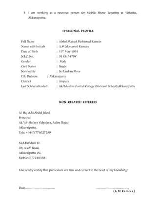 8 I am working as a resource person for Mobile Phone Reparing at Vithatha,
Akkaraipattu.
SPERSONAL PROFILE
Full Name : Abdul Majeed Mohamed Ramees
Name with Initials : A.M.Mohamed Ramees.
Date of Birth : 13th
May 1991
N.I.C. No. : 911343479V
Gender : Male
Civil Status : Single
Nationality : Sri Lankan Moor
D.S. Division : Akkaraipattu
District : Ampara
Last School attended : Ak/Muslim Central College (National School),Akkaraipattu
NON-RELATED REFEREES
Al-Haj A.M.Abdul Jaleel
Principal
Ak/AS-Shifaya Vidyalaya, Aalim Nagar,
Akkaraipattu.
Tele: +94(0)779027589
M.A.Furkhan Tr.
69, A.V.V. Road,
Akkaraipattu-06.
Mobile: 0772483581
I do hereby certify that particulars are true and correct to the beset of my knowledge.
Date……………………….. …………………………..
(A.M.Ramees.)
 