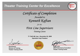Asllan Pisi
heater
raining Center
for Excellence
Theater Training Center for Excellence
Operation Iraqi Freedom
T1 Tallil AB, Iraq - December 02, 2009
for the
First Line Supervisors
Training Course
Kenneth Kaftan
Certificate of Completion
Awarded to
Scott Roach
Director of Training
Theater Training Center
Ricky John
HRD Performance Consultant
Theater Training Center
 