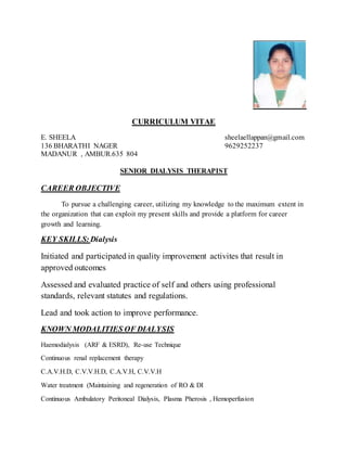 CURRICULUM VITAE
E. SHEELA sheelaellappan@gmail.com
136 BHARATHI NAGER 9629252237
MADANUR , AMBUR.635 804
SENIOR DIALYSIS THERAPIST
CAREER OBJECTIVE
To pursue a challenging career, utilizing my knowledge to the maximum extent in
the organization that can exploit my present skills and provide a platform for career
growth and learning.
KEY SKILLS:Dialysis
Initiated and participated in quality improvement activites that result in
approved outcomes
Assessed and evaluated practice of self and others using professional
standards, relevant statutes and regulations.
Lead and took action to improve performance.
KNOWN MODALITIES OF DIALYSIS
Haemodialysis (ARF & ESRD), Re-use Technique
Continuous renal replacement therapy
C.A.V.H.D, C.V.V.H.D, C.A.V.H, C.V.V.H
Water treatment (Maintaining and regeneration of RO & DI
Continuous Ambulatory Peritoneal Dialysis, Plasma Pherosis , Hemoperfusion
 
