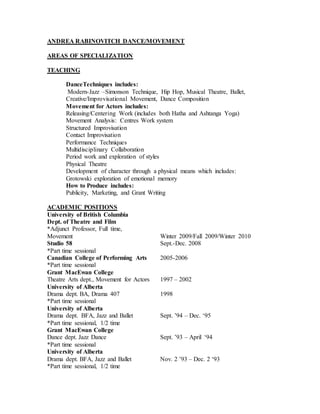 ANDREA RABINOVITCH DANCE/MOVEMENT
AREAS OF SPECIALIZATION
TEACHING
DanceTechniques includes:
Modern-Jazz –Simonson Technique, Hip Hop, Musical Theatre, Ballet,
Creative/Improvisational Movement, Dance Composition
Movement for Actors includes:
Releasing/Centering Work (includes both Hatha and Ashtanga Yoga)
Movement Analysis: Centres Work system
Structured Improvisation
Contact Improvisation
Performance Techniques
Multidisciplinary Collaboration
Period work and exploration of styles
Physical Theatre
Development of character through a physical means which includes:
Grotowski exploration of emotional memory
How to Produce includes:
Publicity, Marketing, and Grant Writing
ACADEMIC POSITIONS
University of British Columbia
Dept. of Theatre and Film
*Adjunct Professor, Full time,
Movement Winter 2009/Fall 2009/Winter 2010
Studio 58 Sept.-Dec. 2008
*Part time sessional
Canadian College of Performing Arts 2005-2006
*Part time sessional
Grant MacEwan College
Theatre Arts dept., Movement for Actors 1997 – 2002
University of Alberta
Drama dept. BA, Drama 407 1998
*Part time sessional
University of Alberta
Drama dept. BFA, Jazz and Ballet Sept. ’94 – Dec. ‘95
*Part time sessional, 1/2 time
Grant MacEwan College
Dance dept. Jazz Dance Sept. ’93 – April ‘94
*Part time sessional
University of Alberta
Drama dept. BFA, Jazz and Ballet Nov. 2 ’93 – Dec. 2 ‘93
*Part time sessional, 1/2 time
 