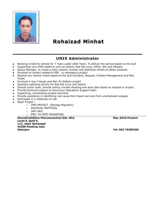 Rohaizad MinhatRohaizad Minhat
UNIX Administrator
 Working in GSK for almost for 7 Years under UNIX Team. To Deliver the service based on the SLA
 Supporting vary UNIX platform such as Solaris, Red hat Linux, HPUX, AIX and VMware.
 Queue Manager, to create a daily reports, monitor and distribute tickets to others analysts.
 Involved on project related to PDP , or emergency project
 Resolve any manner ticket based on the SLA (Incident, Request, Problem Management and Misc
Ticket.
 Involved in top 3 Issues and War On Defects project
 Quarterly patching activity for Red Hat Linux and Solaris
 Consult junior level, provide advice, trouble shooting and work plan based on request or project.
 Provide technical support to Unix/Linux Operations Support team.
 Supporting, coordinating project activities.
 Provide assistance in identifying root cause that impact services from unscheduled outages.
 Participate in a rotational on call.
 Major Project :
o DMX PROJECT (Storage Migration)
o NIS/DUAL PROTOCOL
o SAP UNIX
o EMC FA PORT MIGRATION
GlaxoSmithKline Pharmaceutical Sdn. Bhd May 2010-Present
Level 6, Quill 9,
112, Jalan Semangat
46300 Petaling Jaya
Selangor. Tel: 603 76289200
 