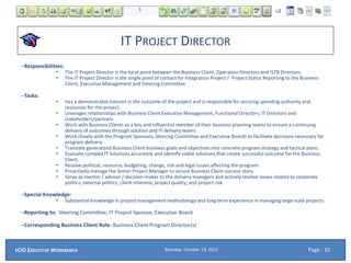 IT PROJECT DIRECTOR
–Responsibilities:
• The IT Project Director is the focal point between the Business Client, Operation Directors and ISTB Directors
• The IT Project Director is the single point of contact for Integration Project / Project Status Reporting to the Business
Client, Executive Management and Steering Committee
–Tasks:
• Has a demonstrable interest in the outcome of the project and is responsible for securing spending authority and
resources for the project.
• Leverages relationships with Business Client Executive Management, Functional Directors, IT Directors and
stakeholders/partners
• Work with Business Clients as a key and influential member of their business planning teams to ensure a continuing
delivery of outcomes through solution and IT delivery teams
• Work closely with the Program Sponsors, Steering Committee and Executive Boards to facilitate decisions necessary for
program delivery.
• Translate generalized Business Client business goals and objectives into concrete program strategy and tactical plans.
• Evaluate complex IT Solutions accurately and identify viable solutions that create successful outcome for the Business
Client.
• Resolve political, resource, budgeting, change, risk and legal issues affecting the program.
• Proactively manage the Senior Project Manager to secure Business Client success story.
• Serve as mentor / advisor / decision-maker to the delivery managers and actively resolve issues related to corporate
politics, external politics, client relations, project quality, and project risk.
–Special Knowledge:
• Substantial knowledge in project management methodology and long term experience in managing large scale projects
–Reporting to: Steering Committee, IT Project Sponsor, Executive Board
–Corresponding Business Client Role: Business Client Program Director(s)
Monday, October 19, 2015ECIO EXECUTIVE WORKBENCH Page : 15
 