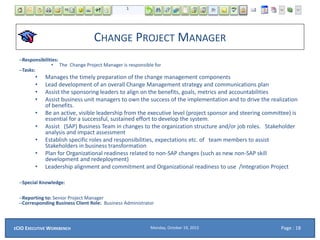 CHANGE PROJECT MANAGER
–Responsibilities:
• The Change Project Manager is responsible for
–Tasks:
• Manages the timely preparation of the change management components
• Lead development of an overall Change Management strategy and communications plan
• Assist the sponsoring leaders to align on the benefits, goals, metrics and accountabilities
• Assist business unit managers to own the success of the implementation and to drive the realization
of benefits.
• Be an active, visible leadership from the executive level (project sponsor and steering committee) is
essential for a successful, sustained effort to develop the system.
• Assist (SAP) Business Team in changes to the organization structure and/or job roles. Stakeholder
analysis and impact assessment
• Establish specific roles and responsibilities, expectations etc. of team members to assist
Stakeholders in business transformation
• Plan for Organizational readiness related to non-SAP changes (such as new non-SAP skill
development and redeployment)
• Leadership alignment and commitment and Organizational readiness to use /Integration Project
–Special Knowledge:
–Reporting to: Senior Project Manager
–Corresponding Business Client Role: Business Administrator
Monday, October 19, 2015ECIO EXECUTIVE WORKBENCH Page : 18
 