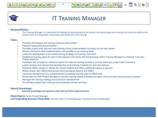 IT TRAINING MANAGER
–Responsibilities:
• The Training Manager is responsible for leading the development of an overall training strategy and training curriculum to address the
project team learning needs and product end-state end user training.
–Tasks:
• Prepares and designs the training scenarios and content
• Prepares supporting documentation
• Provides project team and end user training during implementation of project on the new system
• Service during the initial implementation and possibly on an ongoing basis
• Leads the development of an overall training strategy and training curriculum
• Establishes training plans for each of the releases and works with the Business Client Training Manager to schedule Train-the-
Trainer sessions
• Facilitates and arrange for classroom space for external training vendors to provide training to project team members
• Leads, reviews and mentors the development of all training materials for end user delivery
• Prepares CBSA trainers to deliver the course material and offers additional training if required
• Works closely with CBSA training and communications liaisons and SMEs
• Leads the development of a comprehensive knowledge transfer plan to CBSA staff
• Works with the SAP Project Manager to identify training related activities and tasks, and to provide training activity updates
• Manages the training strategy and curriculum development
• Coordinates project team training and knowledge transfer activities
–Special Knowledge:
• Extensive knowledge and experience with SAP and PSCD implementations
–Reporting to: Senior Project Manager
–Corresponding Business Client Role: Business Client Training Manager, Business Client LoB Manager
 