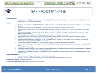 SAP PROJECT MANAGER
–Responsibilities:
• Responsible for defining, planning, tracking and managing SAP solutions and identifying key resources and providing the direction they
require in order to meet defined objectives
–Tasks:
• Facilitate, document and assist the Configuration and Development managers with SAP project preparation activities for every project
phase
• Monitors, maintains and reports on the day to day project execution of the SAP Integration Project work
• Responsible for development of SAP project planning activities and manages the execution of the SAP solution delivery according to
plan
• Identifies work packages and prepares project schedule to address SAP solution delivery and integrates into the Integration Project /
Master Project Schedule
• Provides advice to Line of Business (LOB) managers and development/configuration managers
• Responsible for the identification, documentation and escalation of SAP solution delivery risks and issues to the Risk Manager,
establishes contingency and mitigation plans and identifies trigger events
• Reviews regularly outstanding action items, issues and risk that require action by the SAP project team and ensures that activity is
scheduled and integrated into the SAP delivery schedule
• Co-ordinates quality assurance with the SAP Integration Manager and ensures performance measurement
• Assesses SAP work progress and project performance and identifies work activities and potential delays/accelerations along the critical
path
• Applies ASAP methodology
• Proactively identifies changes in work scope to the Change Manager and ensures appropriate planning measures are taken to reassess
and amend the scope of work requirements, budget and timeline.
• Coaches SAP project team members to clarify assignments and deliverables; reviews quality of work and manages integration of team
members’ work
–Special Knowledge:
• Extensive experience managing SAP Solutions and using ASAP Methodology
• Experience in project management methodology and experience in managing large scale Major Crown Projects
–Reporting to: Senior: Senior Project Manager
–Corresponding Business Client role: Business Client Project Manager
Monday, October 19, 2015ECIO EXECUTIVE WORKBENCH Page : 26
 