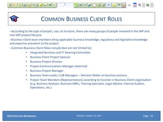 COMMON BUSINESS CLIENT ROLES
–According to the type of project, size, its function, there are many groups of people involved in the SAP and
non-SAP project lifecycle
–Business Client team members bring applicable business knowledge, regulatory and legislative knowledge
and expertise prevalent to the project.
–Common Business Client Roles include (but are not limited to):
• Integrated Business and IT Steering Committee
• Business Client Project Sponsor
• Business Project Director
• Project Communications Manager (external)
• Business Project Manager
• Business Team Leads / LoB Managers – Decision Maker on business process
• Project Team Members (Representatives) according to function in Business Client organization
(e.g. Business Analysts, Business SMEs, Training Specialist, Legal Advisor, Internal Auditor,
Operations, etc.)
Monday, October 19, 2015ECIO EXECUTIVE WORKBENCH Page : 32
 