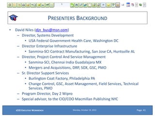 PRESENTERS BACKGROUND
• David Niles (djn_bus@msn.com)
– Director, Systems Development
• USA Federal Government Health Care, Washington DC
– Director Enterprise Infrastructure
• Sanmina-SCI Contract Manufacturing, San Jose CA, Huntsville AL
– Director, Project Control And Service Management
• Sanmina-SCI, Chennai India Guadalajara MX
• Mergers and Acquisitions, DRP, SOX, GSC, PMO
– Sr. Director Support Services
• Burlington Coat Factory, Philadelphia PA
• Change Control, GSC, Asset Management, Field Services, Technical
Services, PMO
– Program Director, Day 2 Wipro
– Special advisor, to the CIO/COO Macmillan Publishing NYC
Page: 41Monday, October 19, 2015ECIO EXECUTIVE WORKBENCH
 