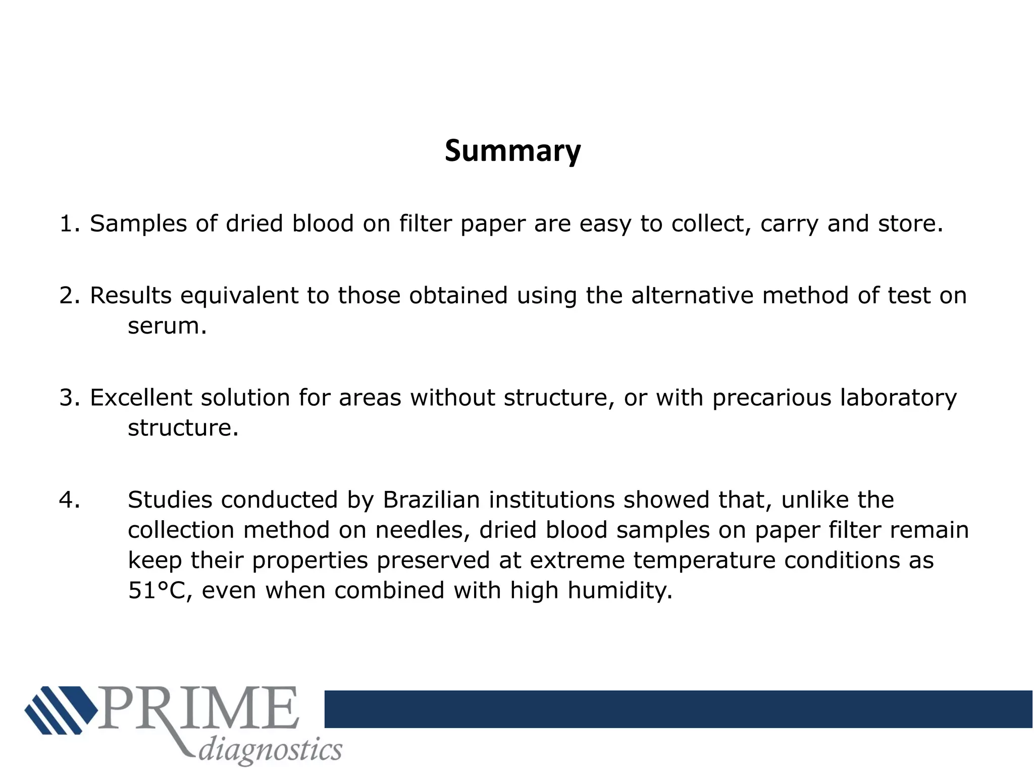 1. Samples of dried blood on filter paper are easy to collect, carry and store.
2. Results equivalent to those obtained using the alternative method of test on
serum.
3. Excellent solution for areas without structure, or with precarious laboratory
structure.
4. Studies conducted by Brazilian institutions showed that, unlike the
collection method on needles, dried blood samples on paper filter remain
keep their properties preserved at extreme temperature conditions as
51°C, even when combined with high humidity.
Summary
 