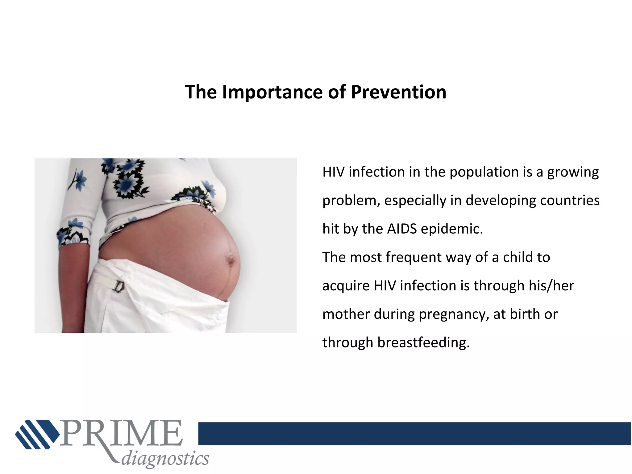 HIV infection in the population is a growing
problem, especially in developing countries
hit by the AIDS epidemic.
The most frequent way of a child to
acquire HIV infection is through his/her
mother during pregnancy, at birth or
through breastfeeding.
The Importance of Prevention
 