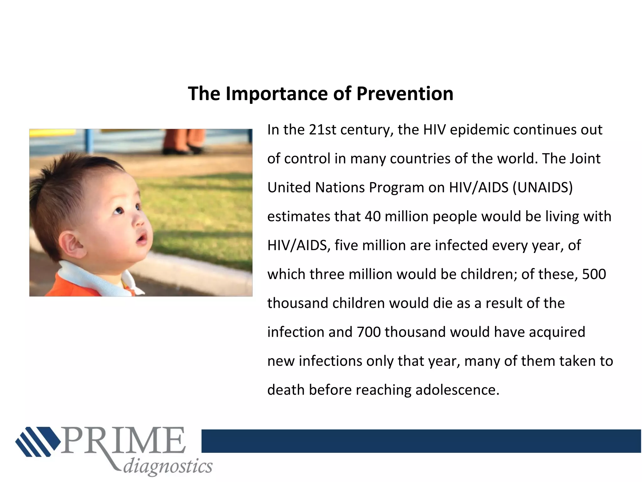 In the 21st century, the HIV epidemic continues out
of control in many countries of the world. The Joint
United Nations Program on HIV/AIDS (UNAIDS)
estimates that 40 million people would be living with
HIV/AIDS, five million are infected every year, of
which three million would be children; of these, 500
thousand children would die as a result of the
infection and 700 thousand would have acquired
new infections only that year, many of them taken to
death before reaching adolescence.
The Importance of Prevention
 