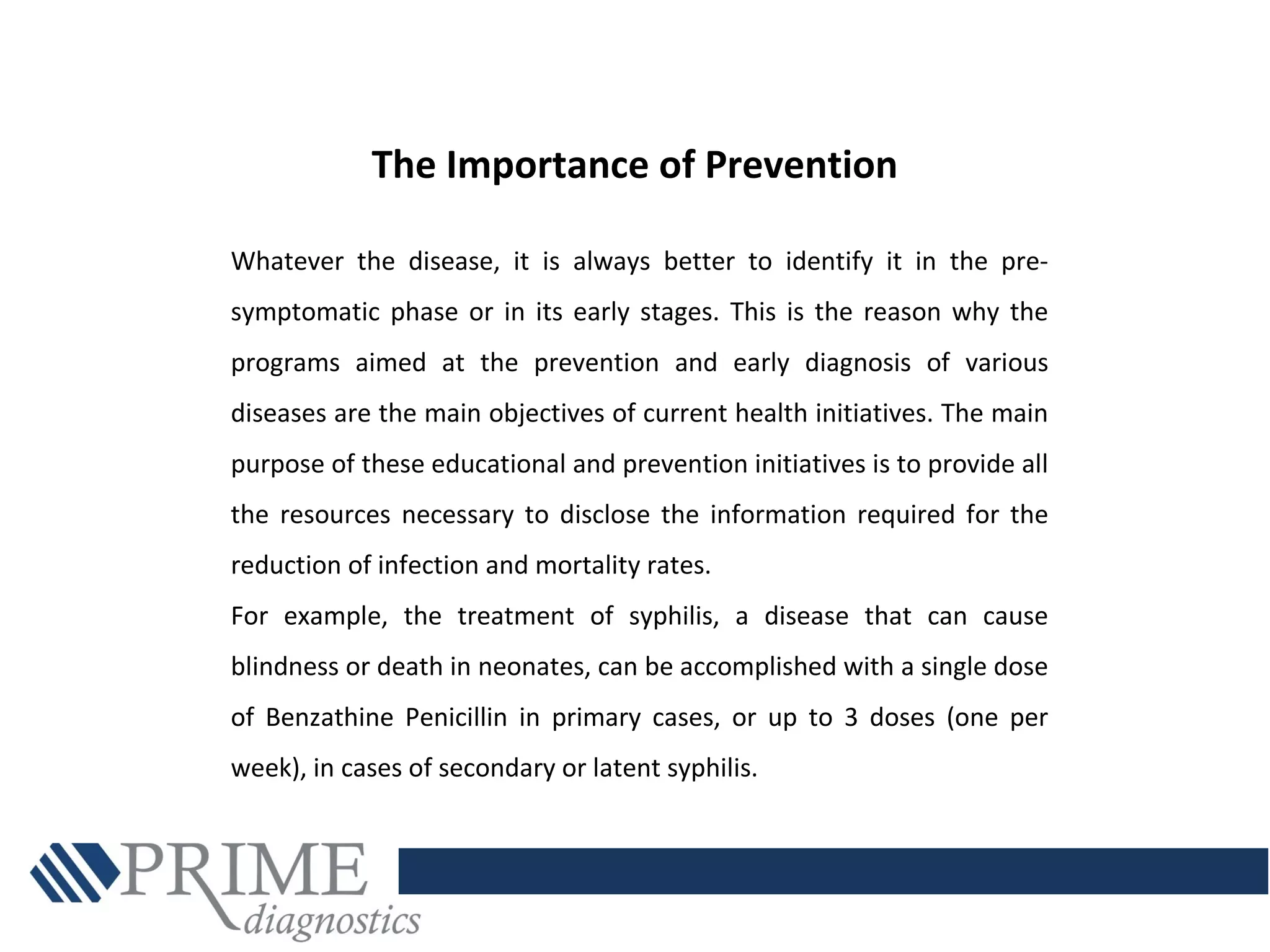 Whatever the disease, it is always better to identify it in the pre-
symptomatic phase or in its early stages. This is the reason why the
programs aimed at the prevention and early diagnosis of various
diseases are the main objectives of current health initiatives. The main
purpose of these educational and prevention initiatives is to provide all
the resources necessary to disclose the information required for the
reduction of infection and mortality rates.
For example, the treatment of syphilis, a disease that can cause
blindness or death in neonates, can be accomplished with a single dose
of Benzathine Penicillin in primary cases, or up to 3 doses (one per
week), in cases of secondary or latent syphilis.
The Importance of Prevention
 