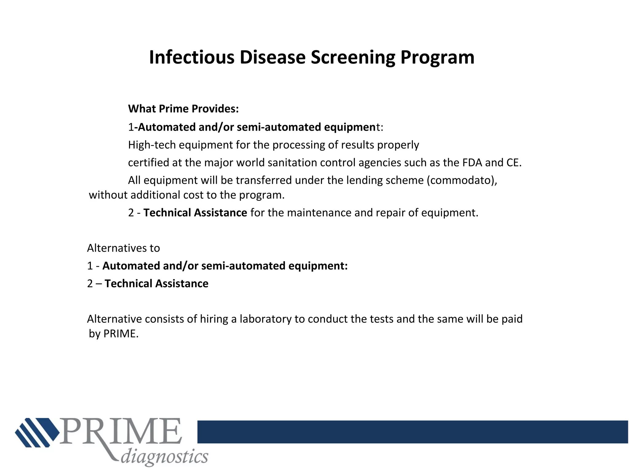 Infectious Disease Screening Program
What Prime Provides:
1-Automated and/or semi-automated equipment:
High-tech equipment for the processing of results properly
certified at the major world sanitation control agencies such as the FDA and CE.
All equipment will be transferred under the lending scheme (commodato),
without additional cost to the program.
2 - Technical Assistance for the maintenance and repair of equipment.
Alternatives to
1 - Automated and/or semi-automated equipment:
2 – Technical Assistance
Alternative consists of hiring a laboratory to conduct the tests and the same will be paid
by PRIME.
 