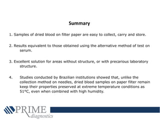 1. Samples of dried blood on filter paper are easy to collect, carry and store.
2. Results equivalent to those obtained using the alternative method of test on
serum.
3. Excellent solution for areas without structure, or with precarious laboratory
structure.
4. Studies conducted by Brazilian institutions showed that, unlike the
collection method on needles, dried blood samples on paper filter remain
keep their properties preserved at extreme temperature conditions as
51°C, even when combined with high humidity.
Summary
 