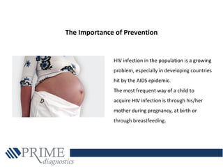 HIV infection in the population is a growing
problem, especially in developing countries
hit by the AIDS epidemic.
The most frequent way of a child to
acquire HIV infection is through his/her
mother during pregnancy, at birth or
through breastfeeding.
The Importance of Prevention
 