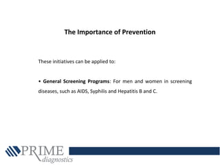 These initiatives can be applied to:
• General Screening Programs: For men and women in screening
diseases, such as AIDS, Syphilis and Hepatitis B and C.
The Importance of Prevention
 