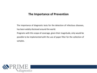The importance of diagnostic tests for the detection of infectious diseases,
has been widely disclosed around the world.
Programs with this scope of coverage, given their magnitude, only would be
possible to be implemented with the use of paper filter for the collection of
samples.
The Importance of Prevention
 