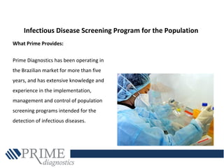 Infectious Disease Screening Program for the Population
What Prime Provides:
Prime Diagnostics has been operating in
the Brazilian market for more than five
years, and has extensive knowledge and
experience in the implementation,
management and control of population
screening programs intended for the
detection of infectious diseases.
 